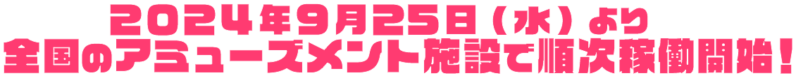 2024年9月25日（水）より全国のアミューズメント施設で順次稼働開始！