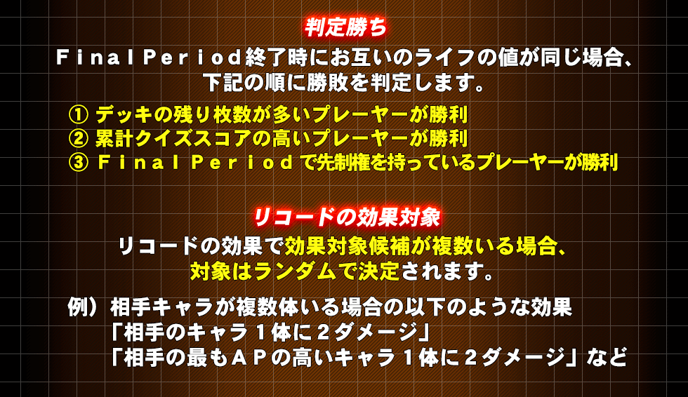 判定勝ち　FinalPeriod終了時にお互いのライフの値が同じ場合、下記の順に勝敗を判定します。①デッキの残り枚数が多いプレーヤーが勝利②累計クイズスコアの高いプレーヤーが勝利③FinalPeriodで先制権を持っているプレーヤーが勝利　リコードの効果対象　リコードの効果で効果対象候補が複数いる場合、対象はランダムで決定されます。　例）相手キャラが複数体いる場合の以下のような効果　「相手のキャラ1体に2ダメージ」「相手の最もAPの高いキャラ1体に2ダメージ」など