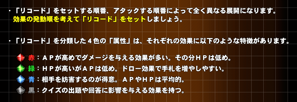 ・「リコード」をセットする順番、アタックする順番によって全く異なる展開になります。効果の発動順を考えて「リコード」をセットしましょう。・強い「キャラリコード」を若い番号にセットするとアクティブになる可能性が高くなります。・リコードの効果で効果対象候補が複数いる場合、対象はランダムで決定されます。例）相手キャラが複数対いる場合の以下のような効果「相手のキャラ1体に2ダメージ」「相手の最もＡＰの高いキャラ1体に2ダメージ」など