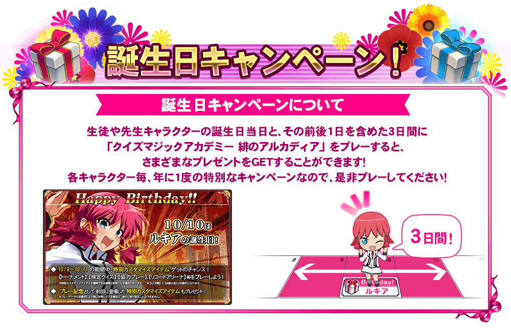 誕生日キャンペーンについて 生徒や先生キャラクターの誕生日当日とその前後1日を含めた3日間に「クイズマジックアカデミー緋のアルカディア」をプレーすると、さまざまなプレゼントをＧＥＴすることができます！各キャラクター毎に、年に一度の特別なキャンペーンなので、是非プレーしてください！